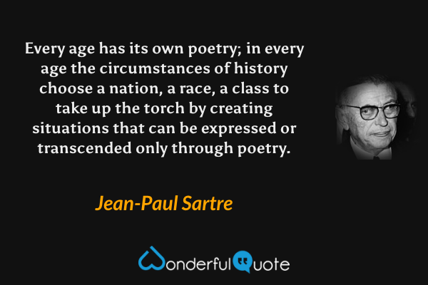Every age has its own poetry; in every age the circumstances of history choose a nation, a race, a class to take up the torch by creating situations that can be expressed or transcended only through poetry. - Jean-Paul Sartre quote.