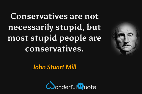 Conservatives are not necessarily stupid, but most stupid people are conservatives. - John Stuart Mill quote.