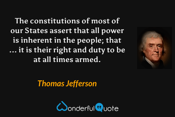 The constitutions of most of our States assert that all power is inherent in the people; that ... it is their right and duty to be at all times armed. - Thomas Jefferson quote.