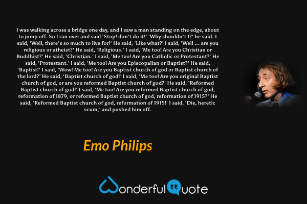 I was walking across a bridge one day, and I saw a man standing on the edge, about to jump off. So I ran over and said 'Stop! don't do it!' 'Why shouldn't I?' he said. I said, 'Well, there's so much to live for!' He said, 'Like what?' I said, 'Well ... are you religious or atheist?' He said, 'Religious.' I said, 'Me too! Are you Christian or Buddhist?' He said, 'Christian.' I said, 'Me too! Are you Catholic or Protestant?' He said, 'Protestant.' I said, 'Me too! Are you Episcopalian or Baptist?' He said, 'Baptist!' I said, 'Wow! Me too! Are you Baptist church of god or Baptist church of the lord?' He said, 'Baptist church of god!' I said, 'Me too! Are you original Baptist church of god, or are you reformed Baptist church of god?' He said, 'Reformed Baptist church of god!' I said, 'Me too! Are you reformed Baptist church of god, reformation of 1879, or reformed Baptist church of god, reformation of 1915?' He said, 'Reformed Baptist church of god, reformation of 1915!' I said, 'Die, heretic scum,' and pushed him off. - Emo Philips quote.