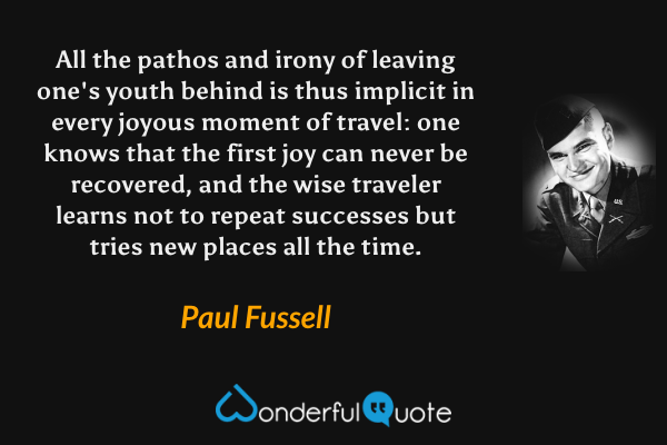 All the pathos and irony of leaving one's youth behind is thus implicit in every joyous moment of travel: one knows that the first joy can never be recovered, and the wise traveler learns not to repeat successes but tries new places all the time. - Paul Fussell quote.