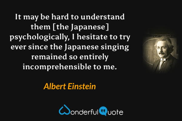 It may be hard to understand them [the Japanese] psychologically, I hesitate to try ever since the Japanese singing remained so entirely incomprehensible to me. - Albert Einstein quote.