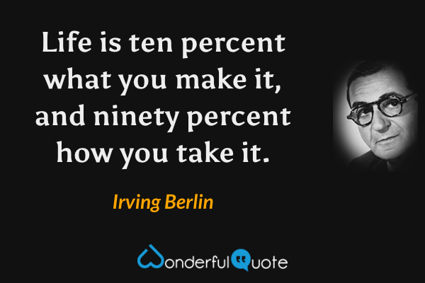 Life is ten percent what you make it, and ninety percent how you take it. - Irving Berlin quote.
