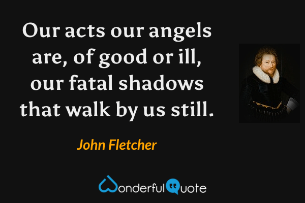 Our acts our angels are, of good or ill, our fatal shadows that walk by us still. - John Fletcher quote.