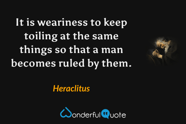 It is weariness to keep toiling at the same things so that a man becomes ruled by them. - Heraclitus quote.