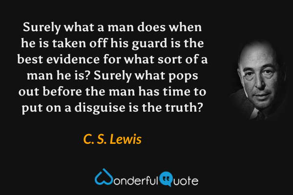 Surely what a man does when he is taken off his guard is the best evidence for what sort of a man he is? Surely what pops out before the man has time to put on a disguise is the truth? - C. S. Lewis quote.