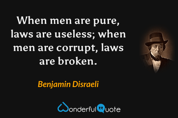 When men are pure, laws are useless; when men are corrupt, laws are broken. - Benjamin Disraeli quote.