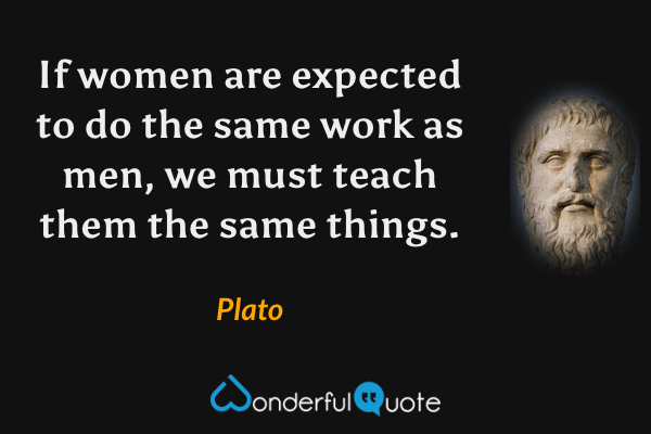 If women are expected to do the same work as men, we must teach them the same things. - Plato quote.