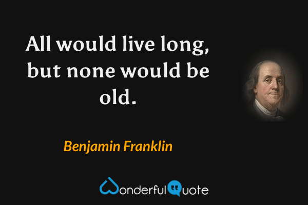 All would live long, but none would be old. - Benjamin Franklin quote.