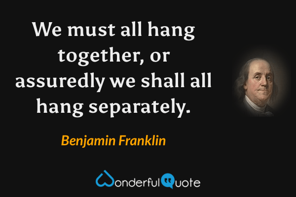 We must all hang together, or assuredly we shall all hang separately. - Benjamin Franklin quote.
