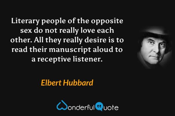 Literary people of the opposite sex do not really love each other. All they really desire is to read their manuscript aloud to a receptive listener. - Elbert Hubbard quote.