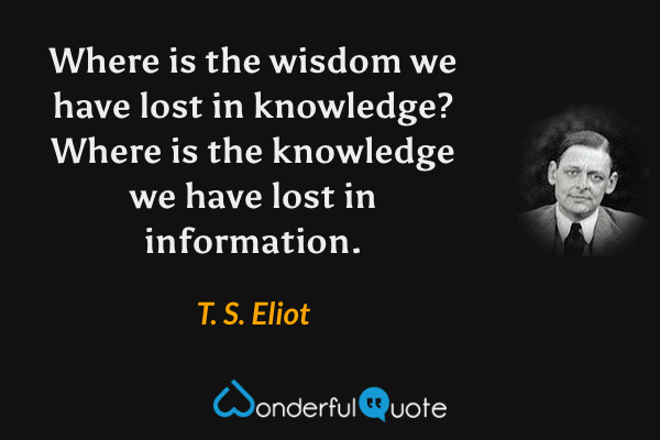 Where is the wisdom we have lost in knowledge? Where is the knowledge we have lost in information. - T. S. Eliot quote.