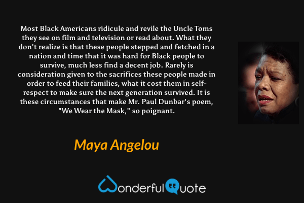 Most Black Americans ridicule and revile the Uncle Toms they see on film and television or read about. What they don't realize is that these people stepped and fetched in a nation and time that it was hard for Black people to survive, much less find a decent job. Rarely is consideration given to the sacrifices these people made in order to feed their families, what it cost them in self-respect to make sure the next generation survived. It is these circumstances that make Mr. Paul Dunbar's poem, "We Wear the Mask," so poignant. - Maya Angelou quote.