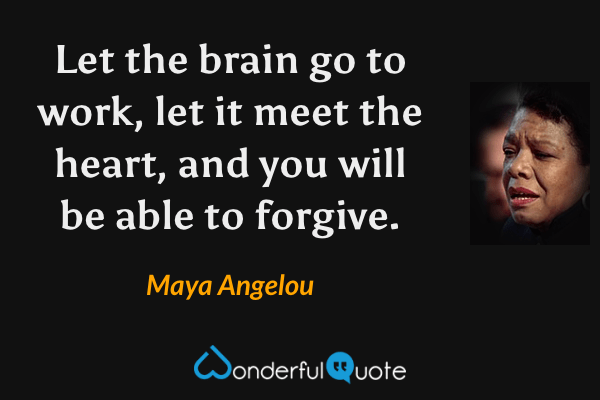Let the brain go to work, let it meet the heart, and you will be able to forgive. - Maya Angelou quote.