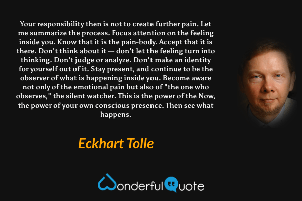 Your responsibility then is not to create further pain. Let me summarize the process. Focus attention on the feeling inside you. Know that it is the pain-body. Accept that it is there. Don't think about it — don't let the feeling turn into thinking. Don't judge or analyze. Don't make an identity for yourself out of it. Stay present, and continue to be the observer of what is happening inside you. Become aware not only of the emotional pain but also of "the one who observes," the silent watcher. This is the power of the Now, the power of your own conscious presence. Then see what happens. - Eckhart Tolle quote.