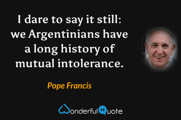 I dare to say it still: we Argentinians have a long history of mutual intolerance. - Pope Francis quote.