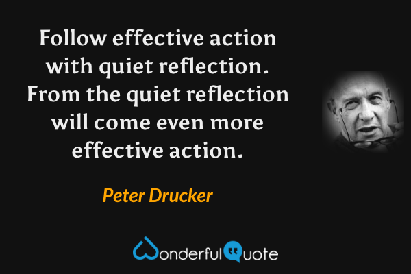 Follow effective action with quiet reflection. From the quiet reflection will come even more effective action. - Peter Drucker quote.