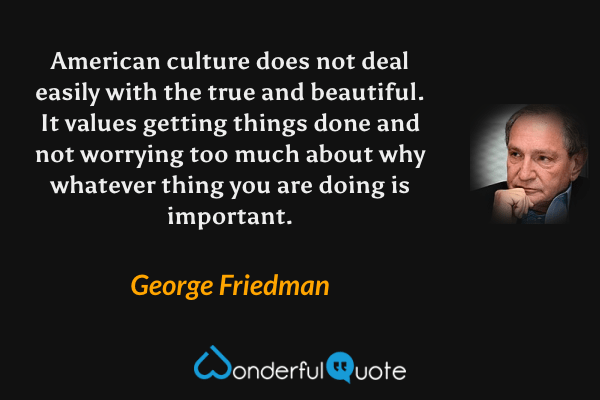 American culture does not deal easily with the true and beautiful. It values getting things done and not worrying too much about why whatever thing you are doing is important. - George Friedman quote.
