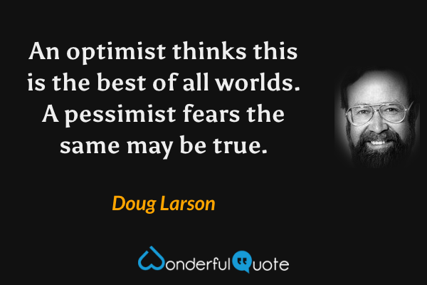 An optimist thinks this is the best of all worlds. A pessimist fears the same may be true. - Doug Larson quote.