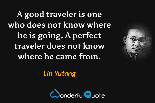 A good traveler is one who does not know where he is going. A perfect traveler does not know where he came from. - Lin Yutang quote.