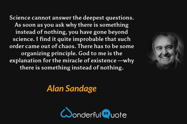 Science cannot answer the deepest questions. As soon as you ask why there is something instead of nothing, you have gone beyond science. I find it quite improbable that such order came out of chaos. There has to be some organizing principle. God to me is the explanation for the miracle of existence —why there is something instead of nothing. - Alan Sandage quote.