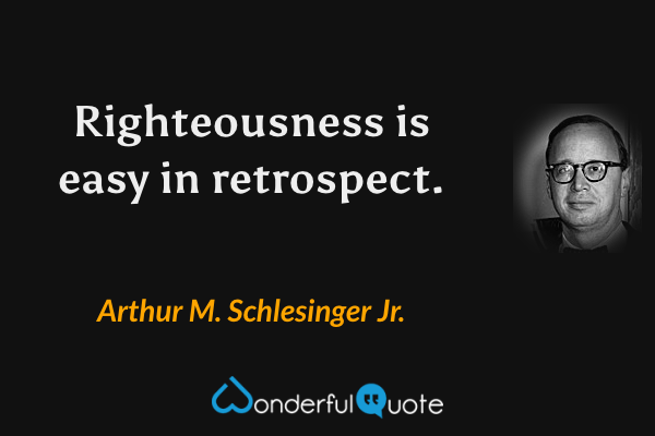 Righteousness is easy in retrospect. - Arthur M. Schlesinger Jr. quote.