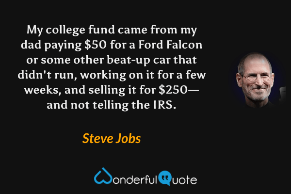 My college fund came from my dad paying $50 for a Ford Falcon or some other beat-up car that didn't run, working on it for a few weeks, and selling it for $250—and not telling the IRS. - Steve Jobs quote.