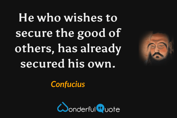 He who wishes to secure the good of others, has already secured his own. - Confucius quote.