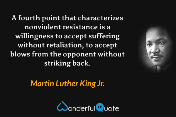 A fourth point that characterizes nonviolent resistance is a willingness to accept suffering without retaliation, to accept blows from the opponent without striking back. - Martin Luther King Jr. quote.