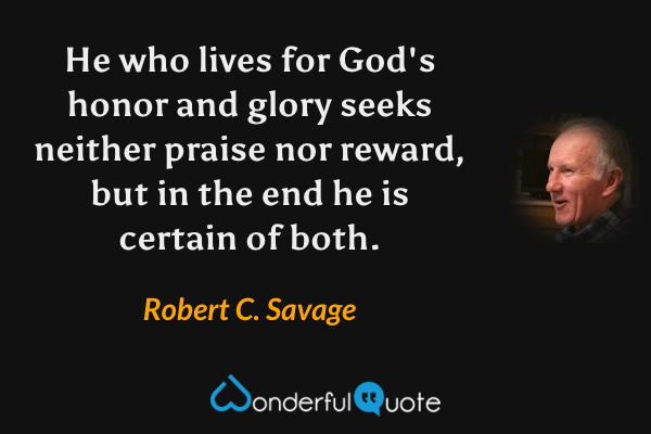 He who lives for God's honor and glory seeks neither praise nor reward, but in the end he is certain of both. - Robert C. Savage quote.