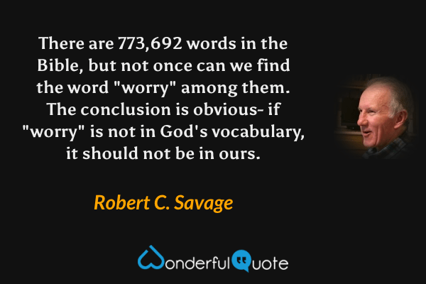There are 773,692 words in the Bible, but not once can we find the word "worry" among them. The conclusion is obvious- if "worry" is not in God's vocabulary, it should not be in ours. - Robert C. Savage quote.