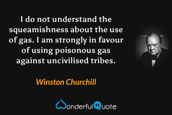 I do not understand the squeamishness about the use of gas. I am strongly in favour of using poisonous gas against uncivilised tribes. - Winston Churchill quote.