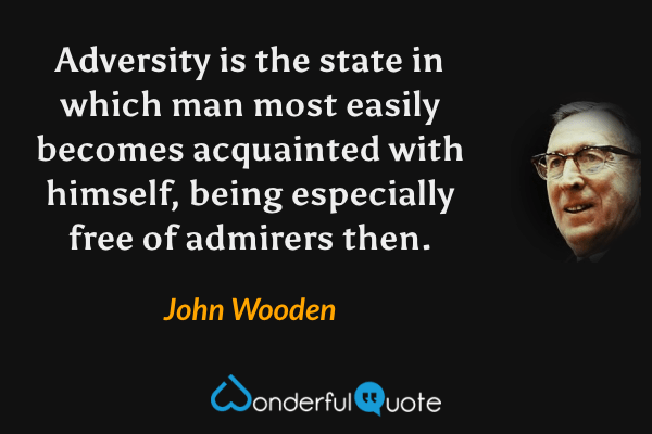 Adversity is the state in which man most easily becomes acquainted with himself, being especially free of admirers then. - John Wooden quote.