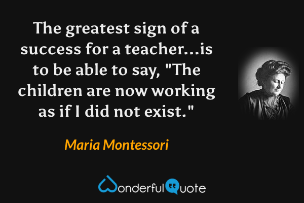 The greatest sign of a success for a teacher...is to be able to say, "The children are now working as if I did not exist." - Maria Montessori quote.