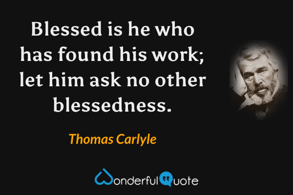 Blessed is he who has found his work; let him ask no other blessedness. - Thomas Carlyle quote.