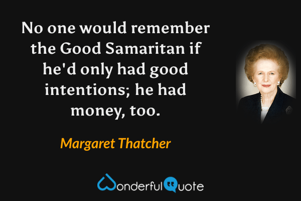 No one would remember the Good Samaritan if he'd only had good intentions; he had money, too. - Margaret Thatcher quote.