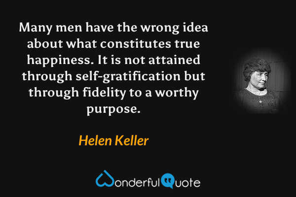 Many men have the wrong idea about what constitutes true happiness. It is not attained through self-gratification but through fidelity to a worthy purpose. - Helen Keller quote.
