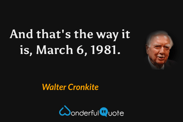 And that's the way it is, March 6, 1981. - Walter Cronkite quote.