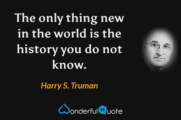 The only thing new in the world is the history you do not know. - Harry S. Truman quote.