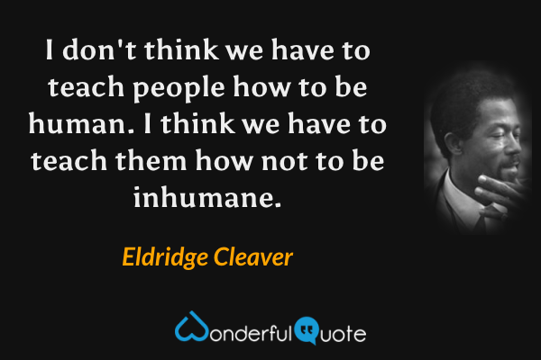I don't think we have to teach people how to be human. I think we have to teach them how not to be inhumane. - Eldridge Cleaver quote.