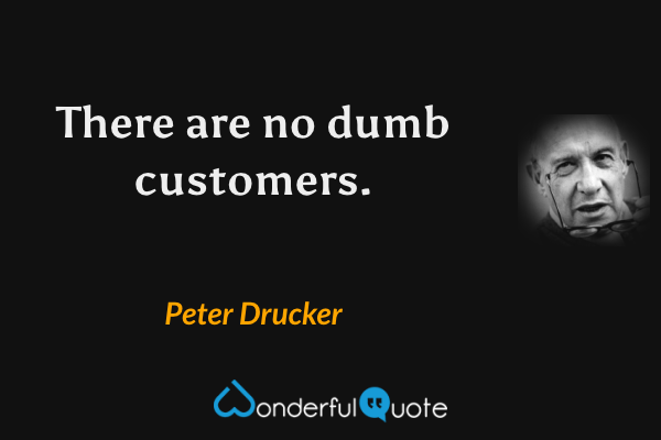 There are no dumb customers. - Peter Drucker quote.