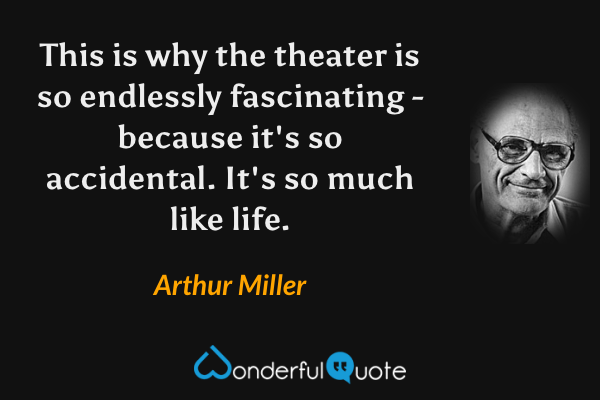 This is why the theater is so endlessly fascinating - because it's so accidental. It's so much like life. - Arthur Miller quote.