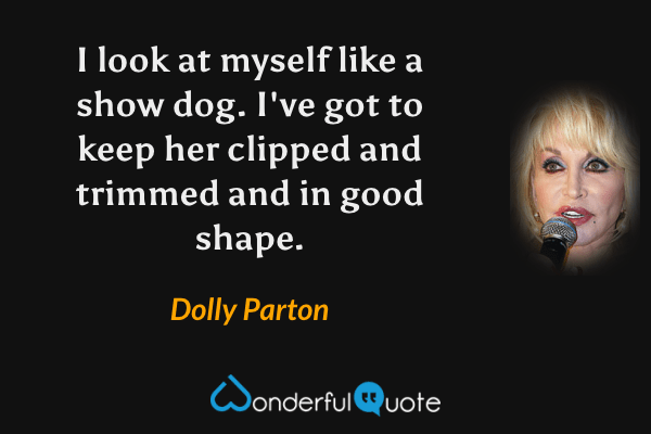 I look at myself like a show dog. I've got to keep her clipped and trimmed and in good shape. - Dolly Parton quote.
