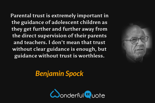 Parental trust is extremely important in the guidance of adolescent children as they get further and further away from the direct supervision of their parents and teachers.  I don't mean that trust without clear guidance is enough, but guidance without trust is worthless. - Benjamin Spock quote.
