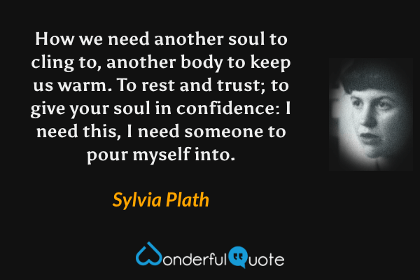 How we need another soul to cling to, another body to keep us warm. To rest and trust; to give your soul in confidence: I need this, I need someone to pour myself into. - Sylvia Plath quote.