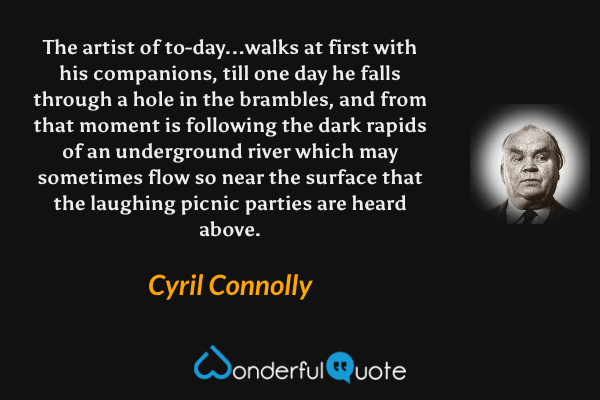 The artist of to-day...walks at first with his companions, till one day he falls through a hole in the brambles, and from that moment is following the dark rapids of an underground river which may sometimes flow so near the surface that the laughing picnic parties are heard above. - Cyril Connolly quote.