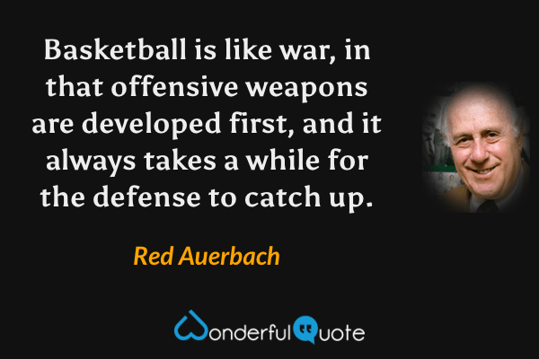 Basketball is like war, in that offensive weapons are developed first, and it always takes a while for the defense to catch up. - Red Auerbach quote.