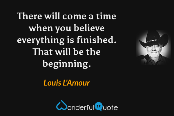 There will come a time when you believe everything is finished.  That will be the beginning. - Louis L'Amour quote.