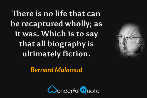 There is no life that can be recaptured wholly; as it was.  Which is to say that all biography is ultimately fiction. - Bernard Malamud quote.