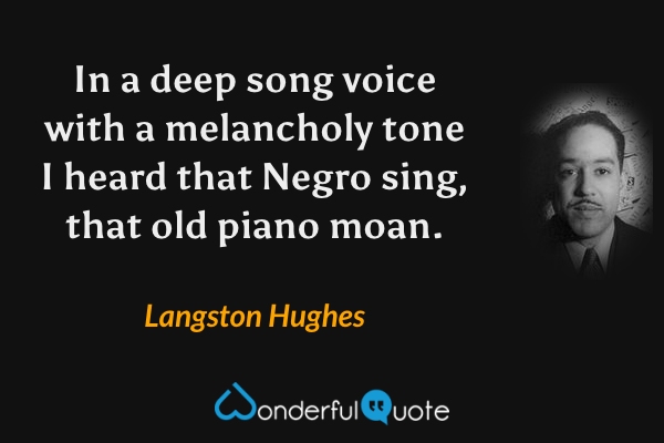 In a deep song voice with a melancholy tone
I heard that Negro sing, that old piano moan. - Langston Hughes quote.